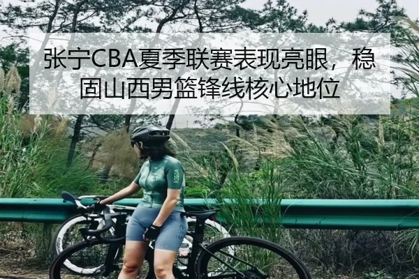 张宁CBA夏季联赛表现亮眼，稳固山西男篮锋线核心地位